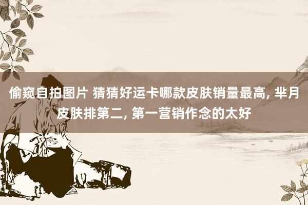 偷窥自拍图片 猜猜好运卡哪款皮肤销量最高， 芈月皮肤排第二， 第一营销作念的太好