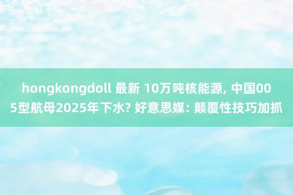 hongkongdoll 最新 10万吨核能源， 中国005型航母2025年下水? 好意思媒: 颠覆性技巧加抓