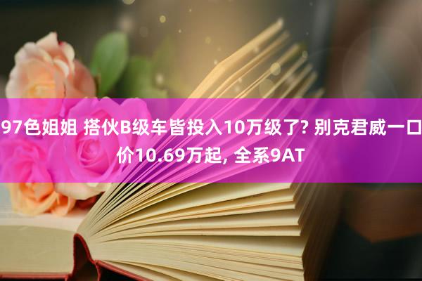 97色姐姐 搭伙B级车皆投入10万级了? 别克君威一口价10.69万起， 全系9AT
