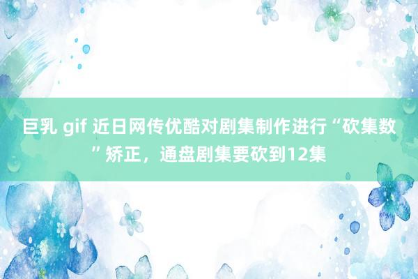 巨乳 gif 近日网传优酷对剧集制作进行“砍集数”矫正，通盘剧集要砍到12集