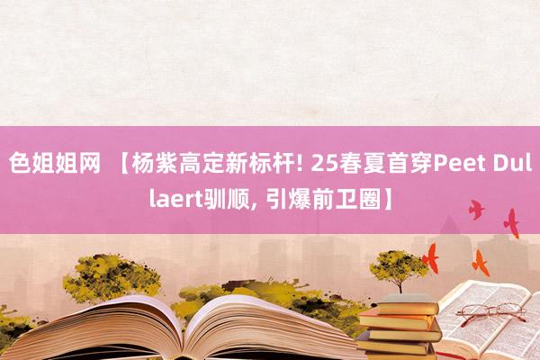 色姐姐网 【杨紫高定新标杆! 25春夏首穿Peet Dullaert驯顺， 引爆前卫圈】