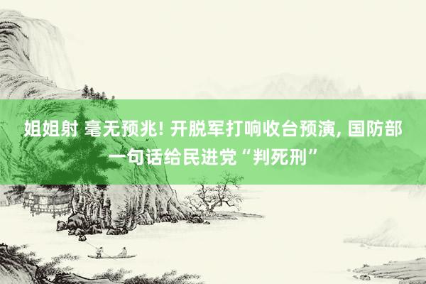 姐姐射 毫无预兆! 开脱军打响收台预演， 国防部一句话给民进党“判死刑”
