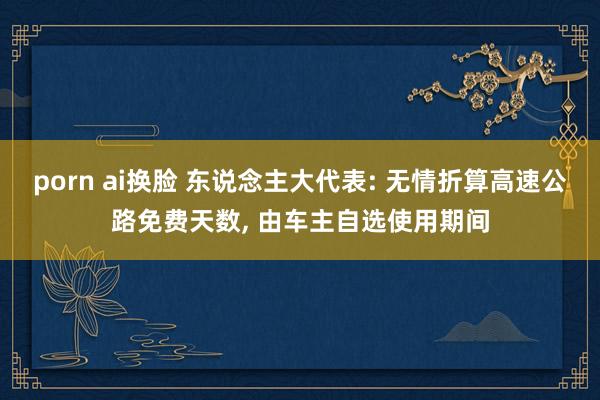 porn ai换脸 东说念主大代表: 无情折算高速公路免费天数， 由车主自选使用期间