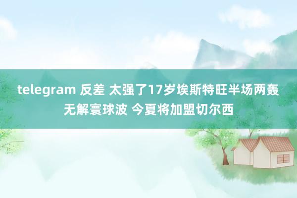 telegram 反差 太强了17岁埃斯特旺半场两轰无解寰球波 今夏将加盟切尔西