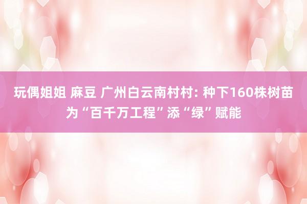 玩偶姐姐 麻豆 广州白云南村村: 种下160株树苗为“百千万工程”添“绿”赋能