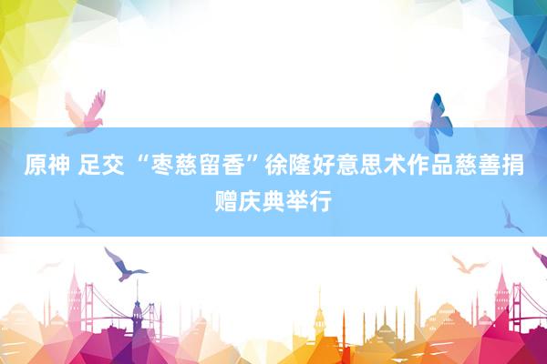 原神 足交 “枣慈留香”徐隆好意思术作品慈善捐赠庆典举行