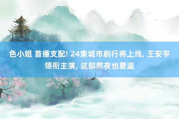 色小姐 首播支配! 24集城市剧行将上线， 王安宇领衔主演， 这部熬夜也要追