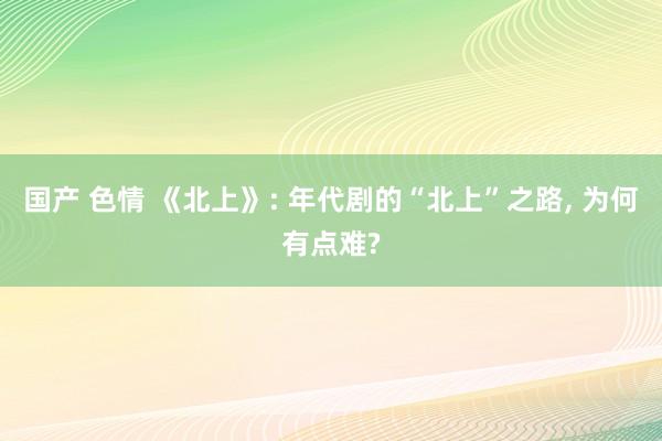 国产 色情 《北上》: 年代剧的“北上”之路， 为何有点难?