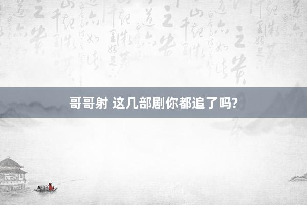 哥哥射 这几部剧你都追了吗?