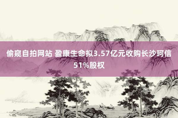 偷窥自拍网站 盈康生命拟3.57亿元收购长沙珂信51%股权