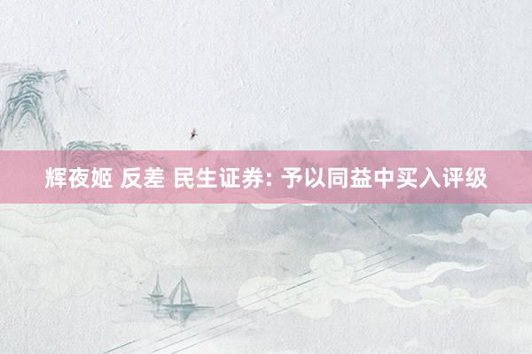 辉夜姬 反差 民生证券: 予以同益中买入评级