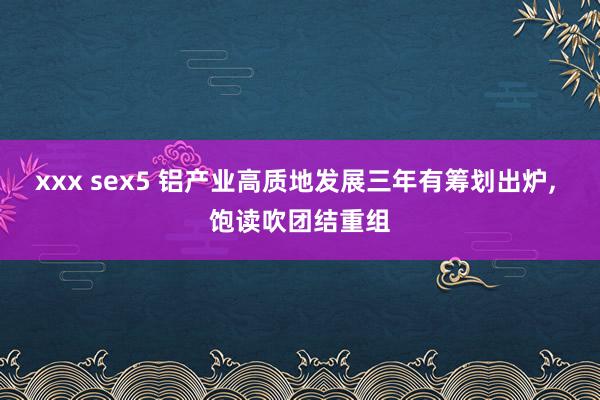 xxx sex5 铝产业高质地发展三年有筹划出炉， 饱读吹团结重组