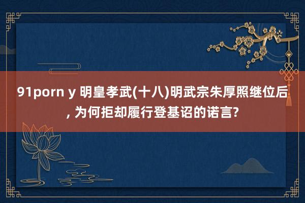 91porn y 明皇孝武(十八)明武宗朱厚照继位后， 为何拒却履行登基诏的诺言?