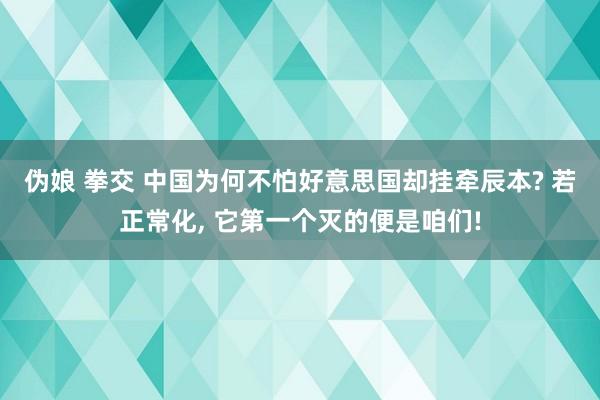 伪娘 拳交 中国为何不怕好意思国却挂牵辰本? 若正常化， 它第一个灭的便是咱们!