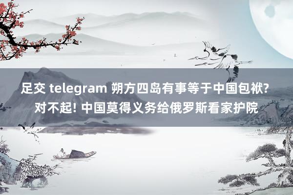 足交 telegram 朔方四岛有事等于中国包袱? 对不起! 中国莫得义务给俄罗斯看家护院