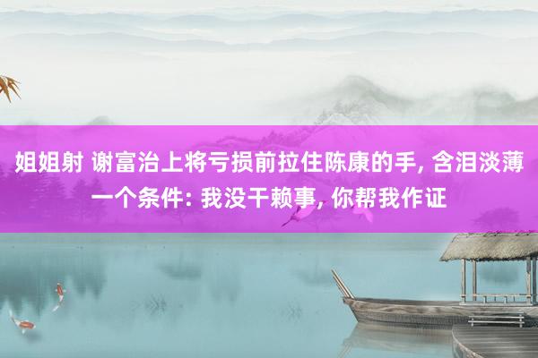姐姐射 谢富治上将亏损前拉住陈康的手， 含泪淡薄一个条件: 我没干赖事， 你帮我作证