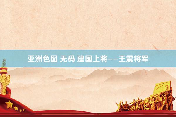 亚洲色图 无码 建国上将——王震将军