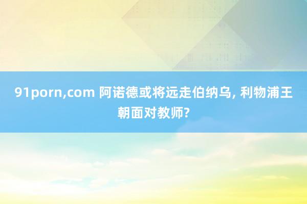 91porn，com 阿诺德或将远走伯纳乌， 利物浦王朝面对教师?