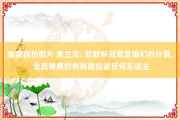 偷窥自拍图片 索兰克: 欧联杯冠军是咱们的计算， 全员健康的热刺能投诚任何东谈主