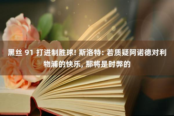 黑丝 91 打进制胜球! 斯洛特: 若质疑阿诺德对利物浦的快乐， 那将是时弊的