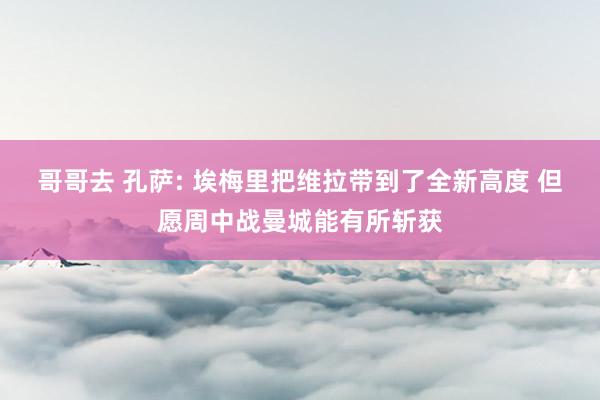 哥哥去 孔萨: 埃梅里把维拉带到了全新高度 但愿周中战曼城能有所斩获