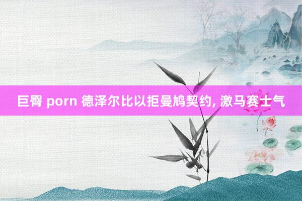 巨臀 porn 德泽尔比以拒曼鸠契约， 激马赛士气