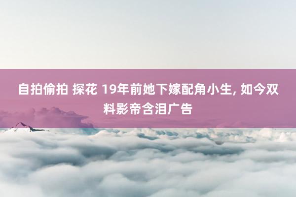 自拍偷拍 探花 19年前她下嫁配角小生， 如今双料影帝含泪广告