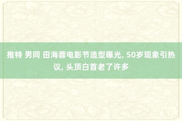 推特 男同 田海蓉电影节造型曝光， 50岁现象引热议， 头顶白首老了许多