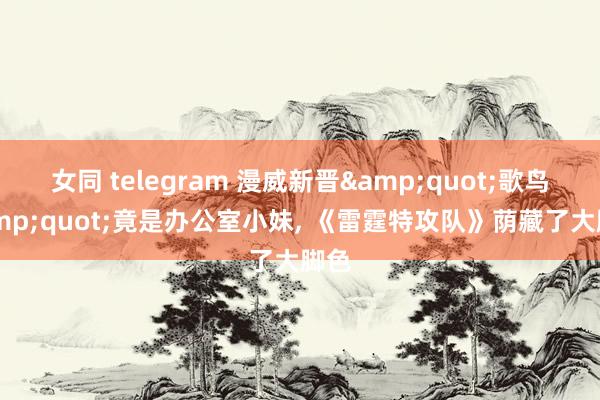 女同 telegram 漫威新晋&quot;歌鸟&quot;竟是办公室小妹， 《雷霆特攻队》荫藏了大脚色