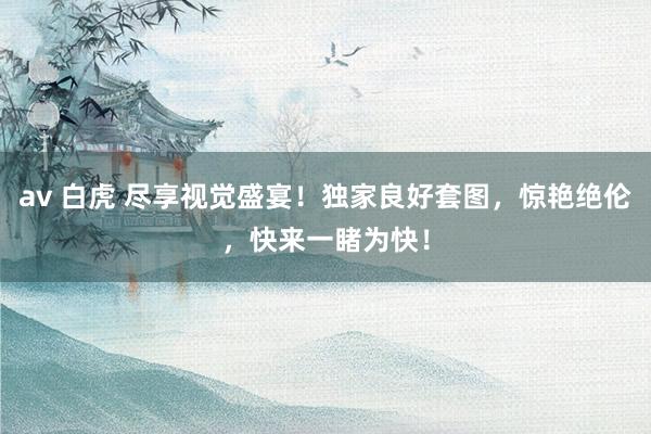 av 白虎 尽享视觉盛宴！独家良好套图，惊艳绝伦，快来一睹为快！