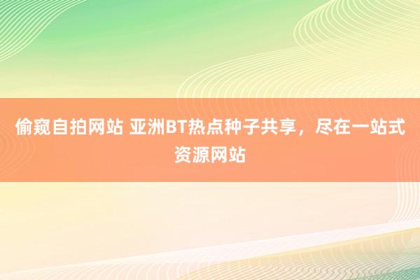 偷窥自拍网站 亚洲BT热点种子共享，尽在一站式资源网站