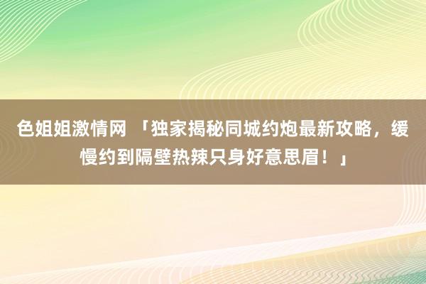 色姐姐激情网 「独家揭秘同城约炮最新攻略，缓慢约到隔壁热辣只身好意思眉！」