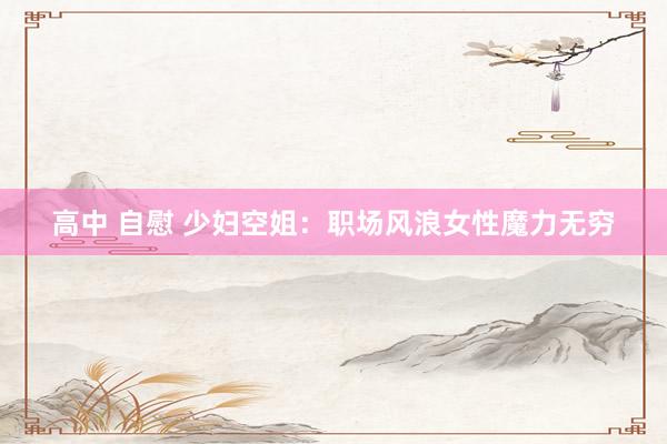 高中 自慰 少妇空姐：职场风浪女性魔力无穷