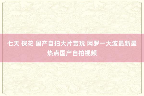 七天 探花 国产自拍大片赏玩 网罗一大波最新最热点国产自拍视频