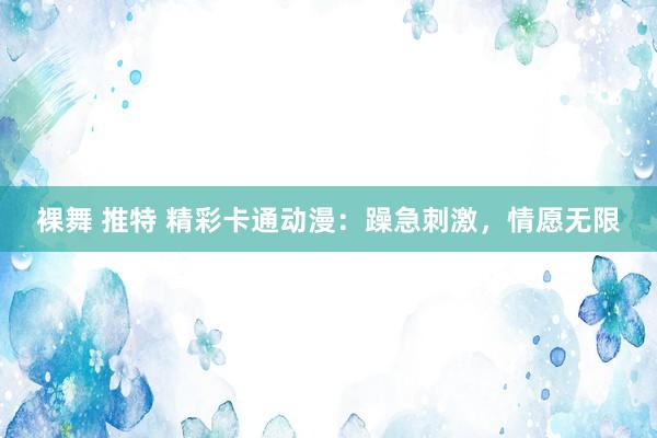 裸舞 推特 精彩卡通动漫：躁急刺激，情愿无限
