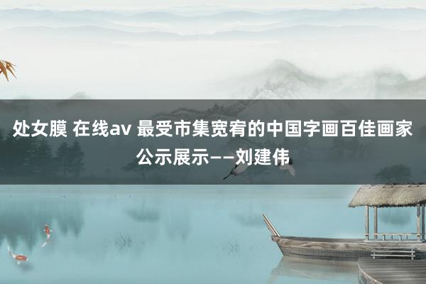处女膜 在线av 最受市集宽宥的中国字画百佳画家公示展示——刘建伟