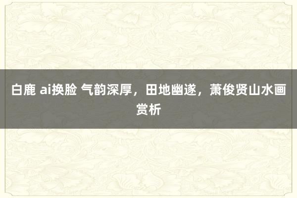白鹿 ai换脸 气韵深厚，田地幽遂，萧俊贤山水画赏析
