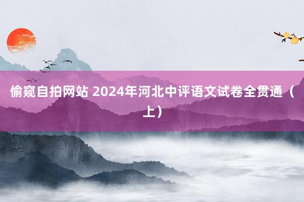 偷窥自拍网站 2024年河北中评语文试卷全贯通（上）