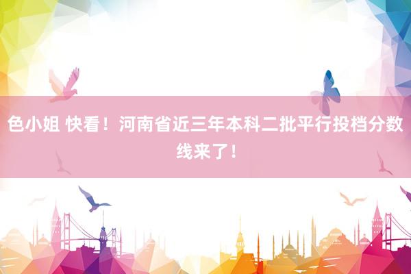 色小姐 快看！河南省近三年本科二批平行投档分数线来了！