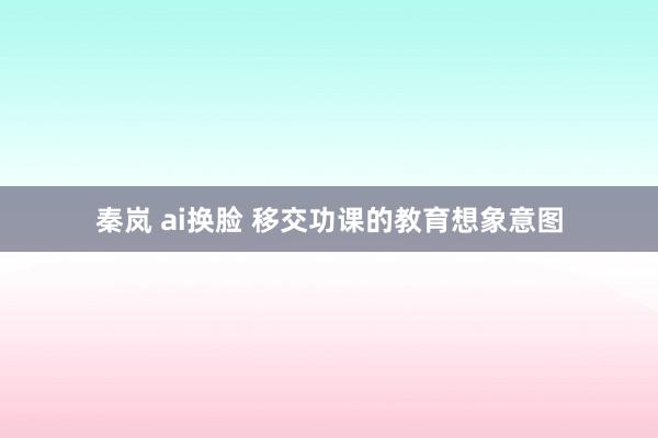 秦岚 ai换脸 移交功课的教育想象意图