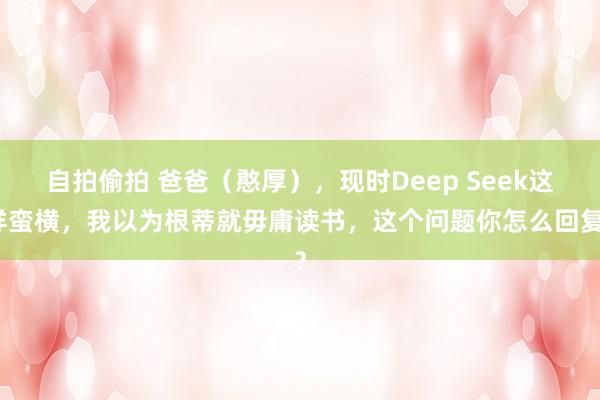 自拍偷拍 爸爸（憨厚），现时Deep Seek这样蛮横，我以为根蒂就毋庸读书，这个问题你怎么回复？