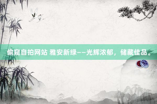 偷窥自拍网站 雅安新绿——光辉浓郁，储藏佳品。