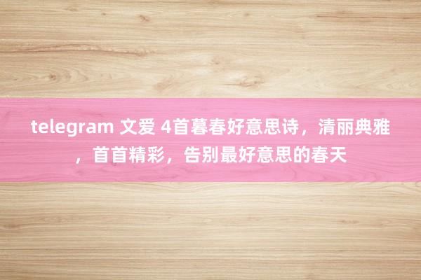 telegram 文爱 4首暮春好意思诗，清丽典雅，首首精彩，告别最好意思的春天