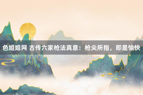 色姐姐网 古传六家枪法真意：枪尖所指，即是愉快