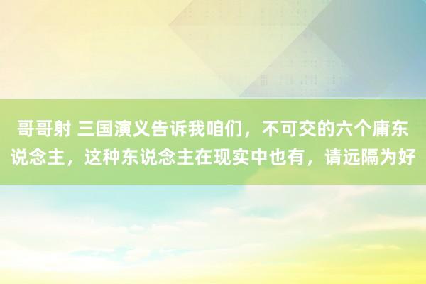 哥哥射 三国演义告诉我咱们，不可交的六个庸东说念主，这种东说念主在现实中也有，请远隔为好