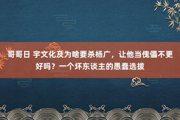 哥哥日 宇文化及为啥要杀杨广，让他当傀儡不更好吗？一个坏东谈主的愚蠢选拔