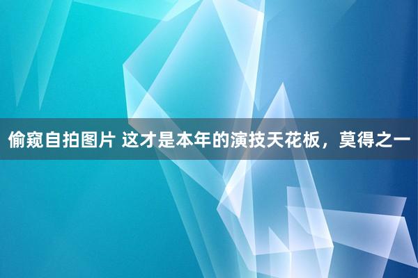 偷窥自拍图片 这才是本年的演技天花板，莫得之一