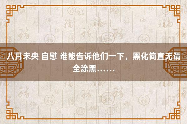 八月未央 自慰 谁能告诉他们一下，黑化简直无谓全涂黑……