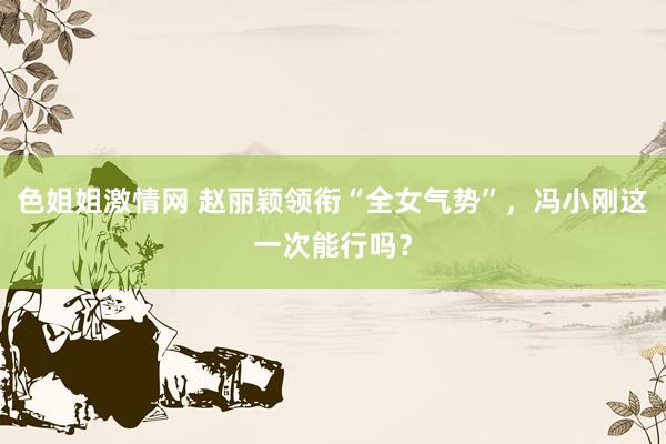 色姐姐激情网 赵丽颖领衔“全女气势”，冯小刚这一次能行吗？
