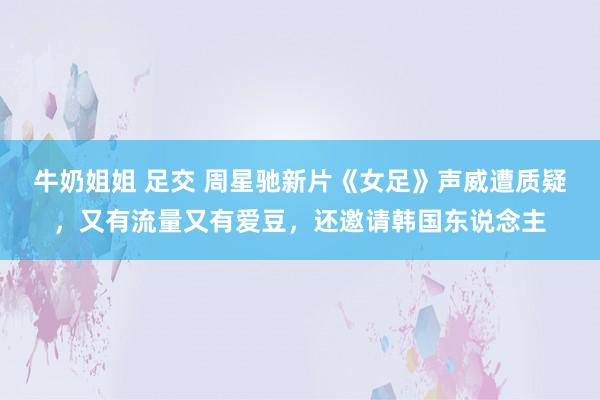 牛奶姐姐 足交 周星驰新片《女足》声威遭质疑，又有流量又有爱豆，还邀请韩国东说念主